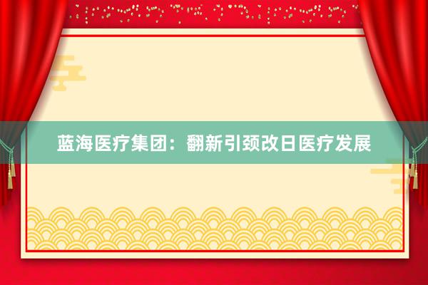 蓝海医疗集团：翻新引颈改日医疗发展